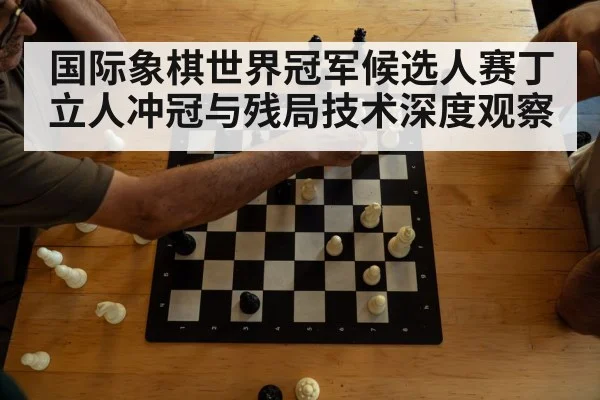 国际象棋世界冠军候选人赛丁立人冲冠与残局技术深度观察